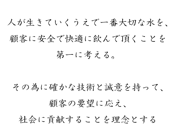 人が生きていくうえで一番大切な水を、顧客に安全で快適に飲んで頂くことを  第一に考える。 その為に確かな技術と誠意を持って、顧客の要望に応え、社会に貢献することを理念とする